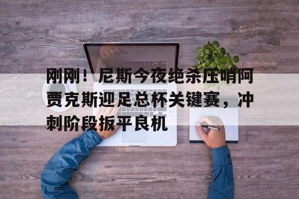 亚博平台-刚刚！尼斯今夜绝杀压哨阿贾克斯迎足总杯关键赛，冲刺阶段扳平良机的简单介绍