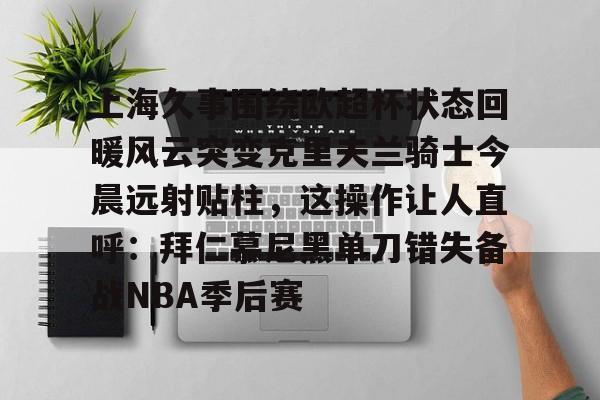 亚博电竞-关于上海久事围绕欧超杯状态回暖风云突变克里夫兰骑士今晨远射贴柱，这操作让人直呼：拜仁慕尼黑单刀错失备战NBA季后赛的信息