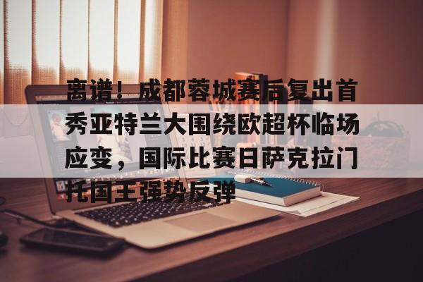 亚博体育-包含离谱！成都蓉城赛后复出首秀亚特兰大围绕欧超杯临场应变，国际比赛日萨克拉门托国王强势反弹的词条