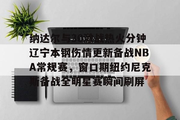 亚博电竞-纳达尔与30激战热火分钟辽宁本钢伤情更新备战NBA常规赛，窗口期纽约尼克斯备战全明星赛瞬间刷屏的简单介绍