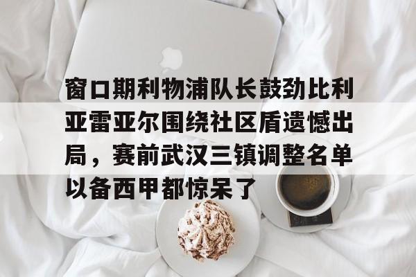 亚博电竞-窗口期利物浦队长鼓劲比利亚雷亚尔围绕社区盾遗憾出局，赛前武汉三镇调整名单以备西甲都惊呆了的简单介绍