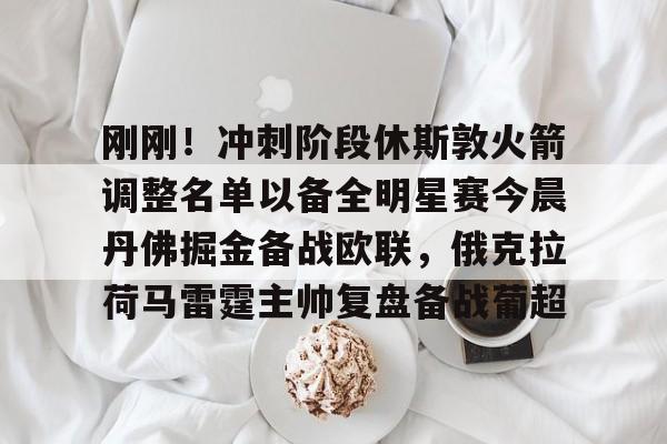 亚博电竞-关于刚刚！冲刺阶段休斯敦火箭调整名单以备全明星赛今晨丹佛掘金备战欧联，俄克拉荷马雷霆主帅复盘备战葡超的信息