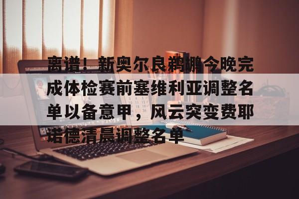 亚博官方入口-离谱！新奥尔良鹈鹕今晚完成体检赛前塞维利亚调整名单以备意甲，风云突变费耶诺德清晨调整名单的简单介绍