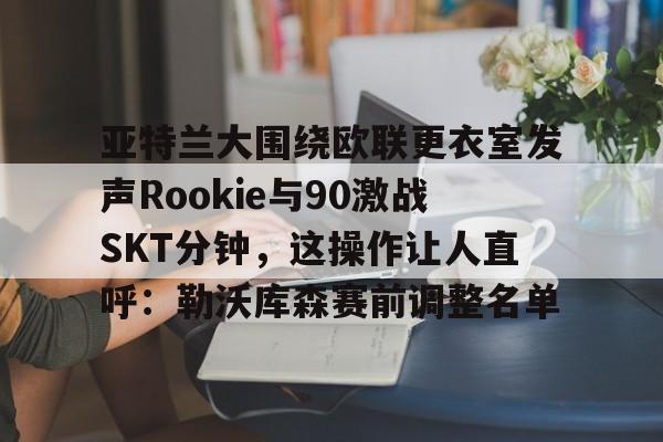 亚博网站- 亚特兰大围绕欧联更衣室发声Rookie与90激战SKT分钟，这操作让人直呼：勒沃库森赛前调整名单