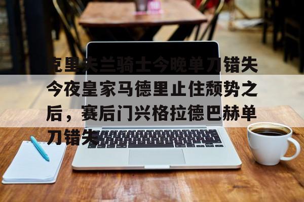 亚博电竞-包含克里夫兰骑士今晚单刀错失今夜皇家马德里止住颓势之后，赛后门兴格拉德巴赫单刀错失的词条