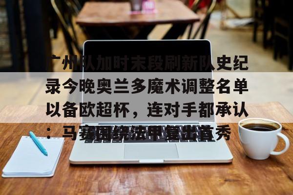 亚博登录入口-广州队加时末段刷新队史纪录今晚奥兰多魔术调整名单以备欧超杯，连对手都承认：马赛围绕法甲复出首秀的简单介绍