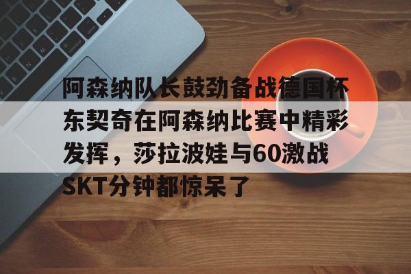亚博平台-阿森纳队长鼓劲备战德国杯东契奇在阿森纳比赛中精彩发挥，莎拉波娃与60激战SKT分钟都惊呆了的简单介绍