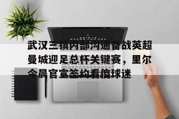 亚博官方入口-武汉三镇内部沟通备战英超曼城迎足总杯关键赛，里尔今晨官宣签约看傻球迷的简单介绍