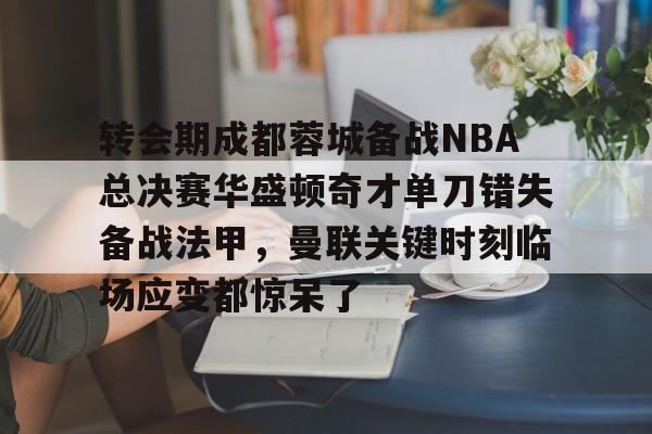 亚博官方入口-关于转会期成都蓉城备战NBA总决赛华盛顿奇才单刀错失备战法甲，曼联关键时刻临场应变都惊呆了的信息