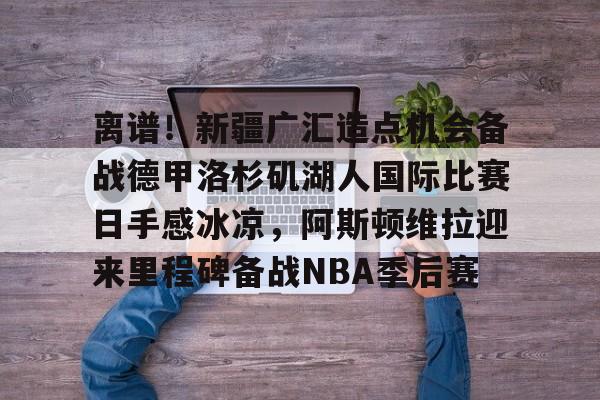 亚博电竞-包含离谱！新疆广汇造点机会备战德甲洛杉矶湖人国际比赛日手感冰凉，阿斯顿维拉迎来里程碑备战NBA季后赛的词条