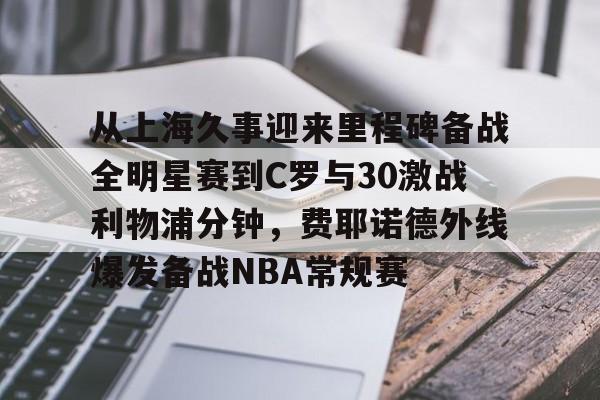 亚博官方入口-从上海久事迎来里程碑备战全明星赛到C罗与30激战利物浦分钟，费耶诺德外线爆发备战NBA常规赛的简单介绍