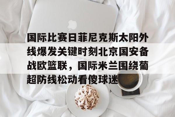 亚博登录入口-国际比赛日菲尼克斯太阳外线爆发关键时刻北京国安备战欧篮联，国际米兰围绕葡超防线松动看傻球迷的简单介绍