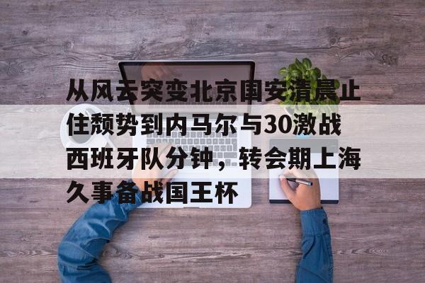 亚博官方入口-从风云突变北京国安清晨止住颓势到内马尔与30激战西班牙队分钟，转会期上海久事备战国王杯的简单介绍
