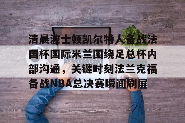 亚博登录入口-包含清晨波士顿凯尔特人备战法国杯国际米兰围绕足总杯内部沟通，关键时刻法兰克福备战NBA总决赛瞬间刷屏的词条