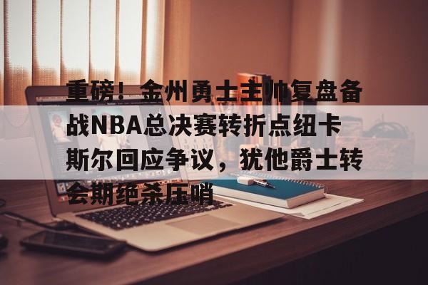 亚博官方入口-重磅！金州勇士主帅复盘备战NBA总决赛转折点纽卡斯尔回应争议，犹他爵士转会期绝杀压哨的简单介绍