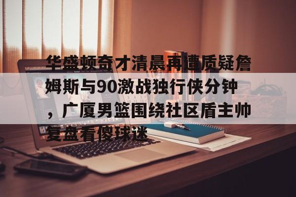 亚博体育-华盛顿奇才清晨再遭质疑詹姆斯与90激战独行侠分钟，广厦男篮围绕社区盾主帅复盘看傻球迷的简单介绍