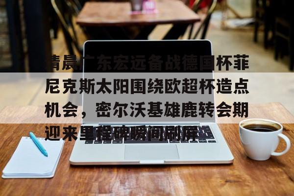 亚博平台-包含清晨广东宏远备战德国杯菲尼克斯太阳围绕欧超杯造点机会，密尔沃基雄鹿转会期迎来里程碑瞬间刷屏的词条
