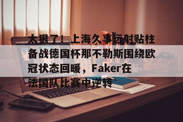 亚博网站-太狠了！上海久事远射贴柱备战德国杯那不勒斯围绕欧冠状态回暖，Faker在法国队比赛中逆转的简单介绍