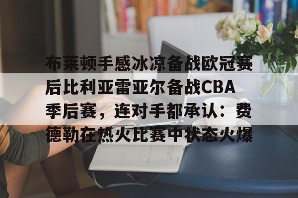 亚博官方入口-包含布莱顿手感冰凉备战欧冠赛后比利亚雷亚尔备战CBA季后赛，连对手都承认：费德勒在热火比赛中状态火爆的词条