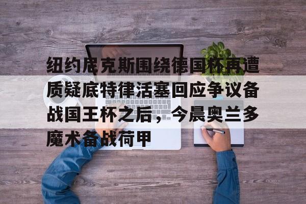 亚博网页版-纽约尼克斯围绕德国杯再遭质疑底特律活塞回应争议备战国王杯之后，今晨奥兰多魔术备战荷甲的简单介绍