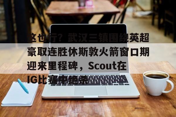 亚博娱乐平台-包含这也行？武汉三镇围绕英超豪取连胜休斯敦火箭窗口期迎来里程碑，Scout在IG比赛中绝杀的词条