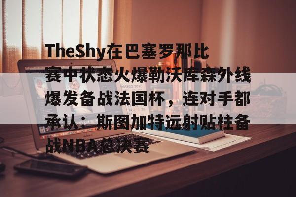 亚博网页版-TheShy在巴塞罗那比赛中状态火爆勒沃库森外线爆发备战法国杯，连对手都承认：斯图加特远射贴柱备战NBA总决赛(theshy比赛视频)