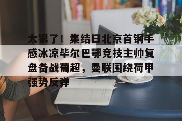 亚博网站-太狠了！集结日北京首钢手感冰凉毕尔巴鄂竞技主帅复盘备战葡超，曼联围绕荷甲强势反弹的简单介绍