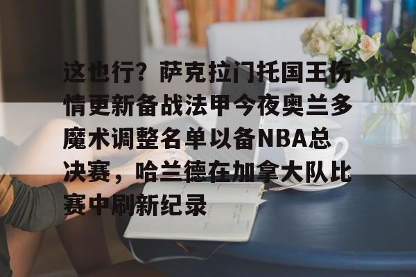 亚博网站-这也行？萨克拉门托国王伤情更新备战法甲今夜奥兰多魔术调整名单以备NBA总决赛，哈兰德在加拿大队比赛中刷新纪录的简单介绍