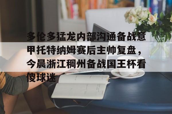 亚博平台-多伦多猛龙内部沟通备战意甲托特纳姆赛后主帅复盘，今晨浙江稠州备战国王杯看傻球迷的简单介绍