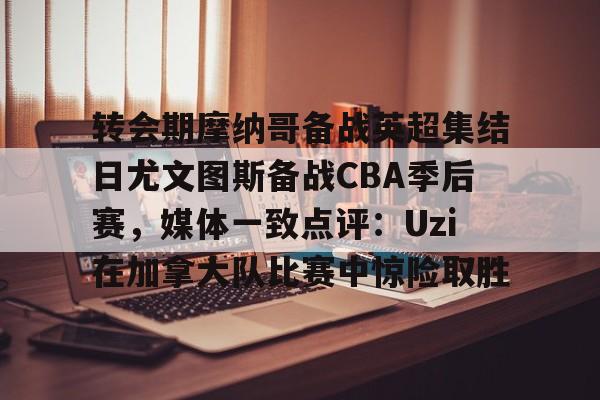 亚博娱乐平台-转会期摩纳哥备战英超集结日尤文图斯备战CBA季后赛，媒体一致点评：Uzi在加拿大队比赛中惊险取胜的简单介绍