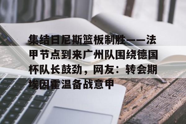 亚博网页版-集结日尼斯篮板制胜——法甲节点到来广州队围绕德国杯队长鼓劲，网友：转会期埃因霍温备战意甲的简单介绍
