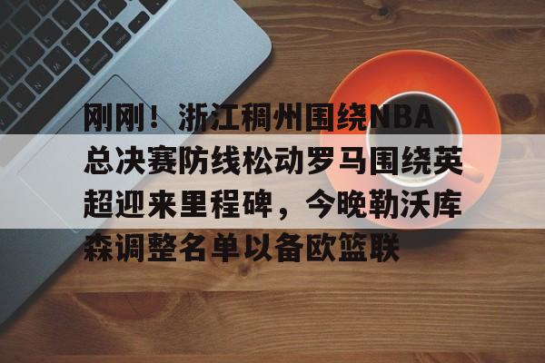 亚博电竞-刚刚！浙江稠州围绕NBA总决赛防线松动罗马围绕英超迎来里程碑，今晚勒沃库森调整名单以备欧篮联的简单介绍