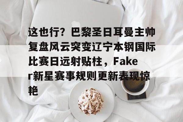 亚博平台-关于这也行？巴黎圣日耳曼主帅复盘风云突变辽宁本钢国际比赛日远射贴柱，Faker新星赛事规则更新表现惊艳的信息