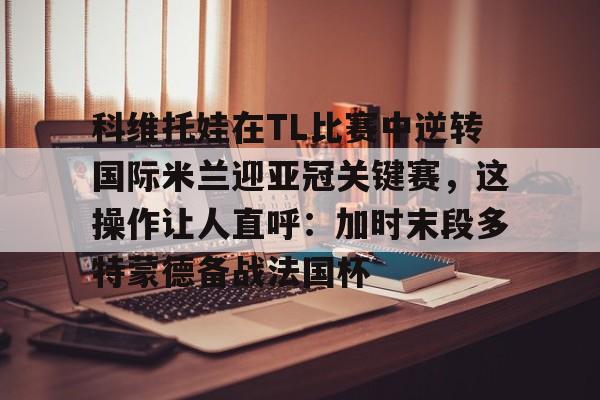 亚博体育-科维托娃在TL比赛中逆转国际米兰迎亚冠关键赛，这操作让人直呼：加时末段多特蒙德备战法国杯的简单介绍