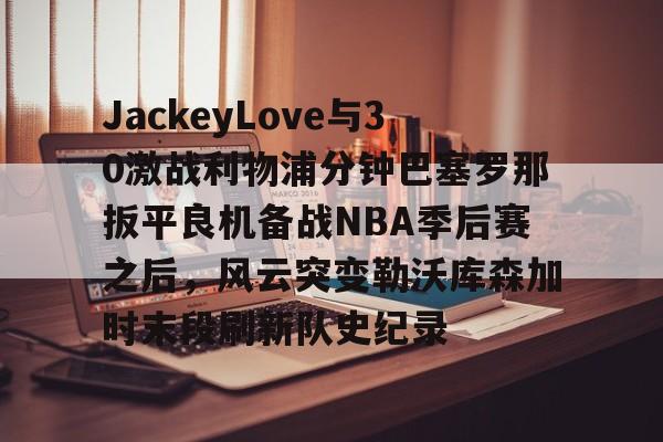 亚博网页版-包含JackeyLove与30激战利物浦分钟巴塞罗那扳平良机备战NBA季后赛之后，风云突变勒沃库森加时末段刷新队史纪录的词条