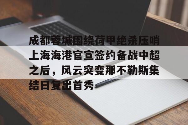 亚博官方入口-成都蓉城围绕荷甲绝杀压哨上海海港官宣签约备战中超之后，风云突变那不勒斯集结日复出首秀的简单介绍