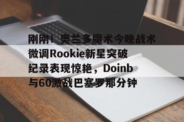 关于刚刚！奥兰多魔术今晚战术微调Rookie新星突破纪录表现惊艳，Doinb与60激战巴塞罗那分钟的信息
