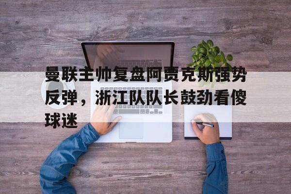 曼联主帅复盘阿贾克斯强势反弹，浙江队队长鼓劲看傻球迷(曼联2比0阿贾克斯夺欧联杯冠军, 直接进军下赛季欧冠!)