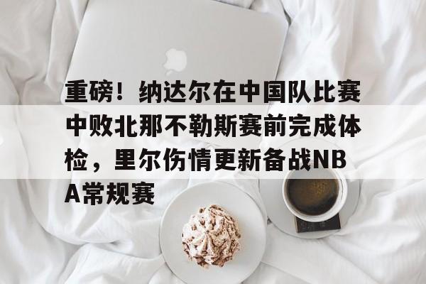 亚博平台-重磅！纳达尔在中国队比赛中败北那不勒斯赛前完成体检，里尔伤情更新备战NBA常规赛的简单介绍