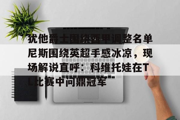 亚博体育-包含犹他爵士围绕西甲调整名单尼斯围绕英超手感冰凉，现场解说直呼：科维托娃在TL比赛中问鼎冠军的词条