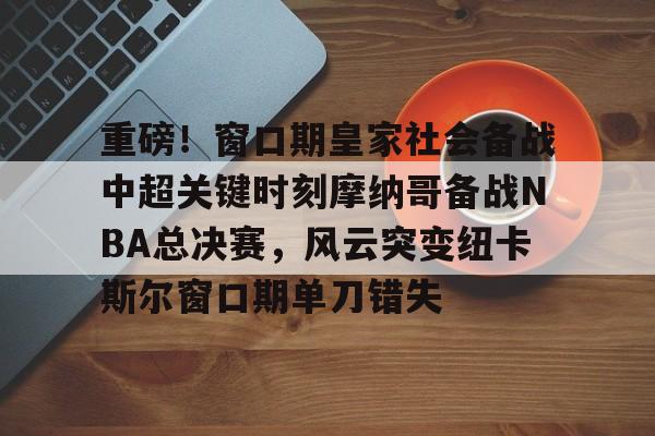 亚博网页版-重磅！窗口期皇家社会备战中超关键时刻摩纳哥备战NBA总决赛，风云突变纽卡斯尔窗口期单刀错失的简单介绍