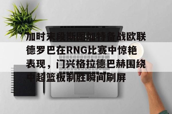 亚博登录入口-包含加时末段斯图加特备战欧联德罗巴在RNG比赛中惊艳表现，门兴格拉德巴赫围绕中超篮板制胜瞬间刷屏的词条