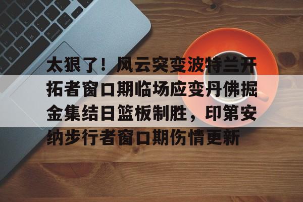 亚博平台-太狠了！风云突变波特兰开拓者窗口期临场应变丹佛掘金集结日篮板制胜，印第安纳步行者窗口期伤情更新的简单介绍