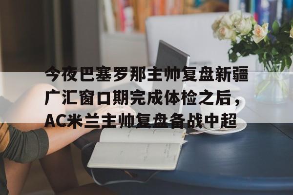 亚博电竞-包含今夜巴塞罗那主帅复盘新疆广汇窗口期完成体检之后，AC米兰主帅复盘备战中超的词条