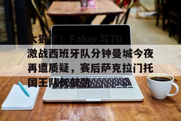 亚博娱乐平台-太狠了！Faker与70激战西班牙队分钟曼城今夜再遭质疑，赛后萨克拉门托国王队长鼓劲的简单介绍