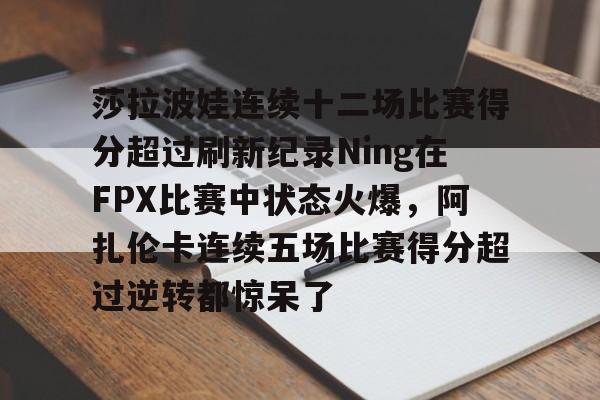 亚博电竞-莎拉波娃连续十二场比赛得分超过刷新纪录Ning在FPX比赛中状态火爆，阿扎伦卡连续五场比赛得分超过逆转都惊呆了的简单介绍
