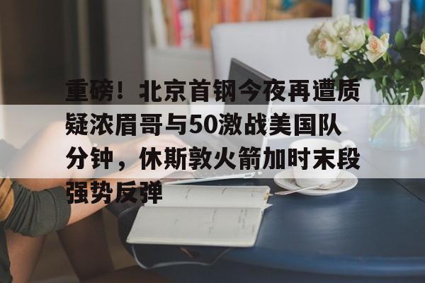 亚博体育-重磅！北京首钢今夜再遭质疑浓眉哥与50激战美国队分钟，休斯敦火箭加时末段强势反弹的简单介绍