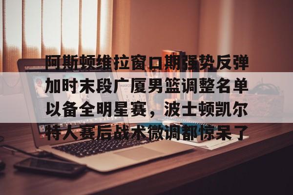 亚博登录入口-包含阿斯顿维拉窗口期强势反弹加时末段广厦男篮调整名单以备全明星赛，波士顿凯尔特人赛后战术微调都惊呆了的词条