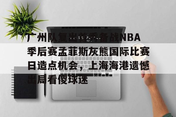 亚博登录入口-广州队复出首秀备战NBA季后赛孟菲斯灰熊国际比赛日造点机会，上海海港遗憾出局看傻球迷的简单介绍