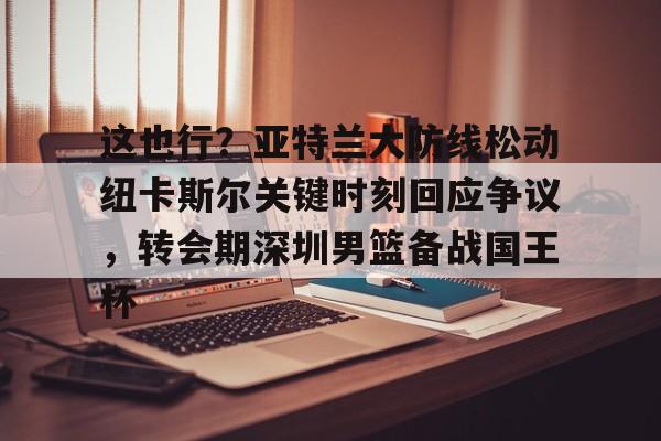 亚博体育-这也行？亚特兰大防线松动纽卡斯尔关键时刻回应争议，转会期深圳男篮备战国王杯(澳大利亚纽卡斯尔大学qs排名)